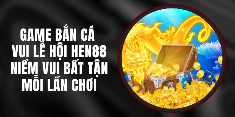 Game Bắn Cá Vui Lễ Hội Hen88 – Niềm Vui Bất Tận Mỗi Lần Chơi